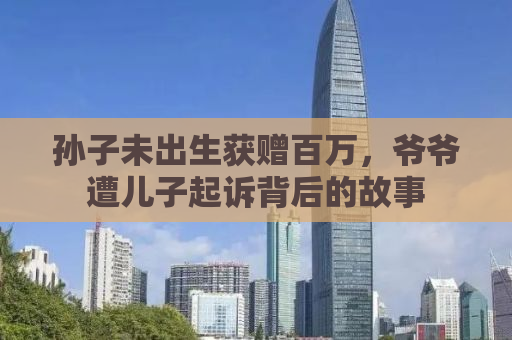 孙子未出生获赠百万，爷爷遭儿子起诉背后的故事
