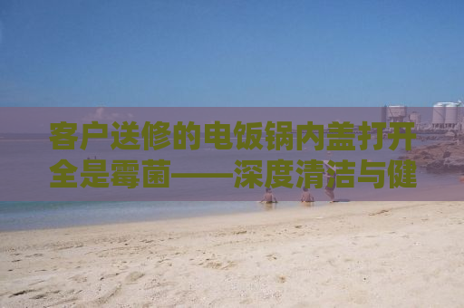 客户送修的电饭锅内盖打开全是霉菌——深度清洁与健康使用的重要性