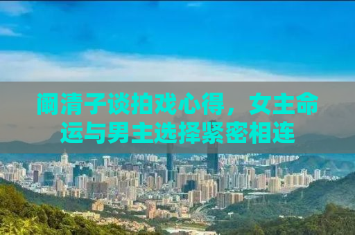 阚清子谈拍戏心得，女主命运与男主选择紧密相连