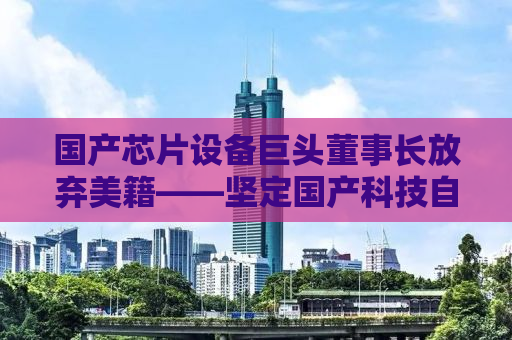 国产芯片设备巨头董事长放弃美籍——坚定国产科技自主化的决心与担当