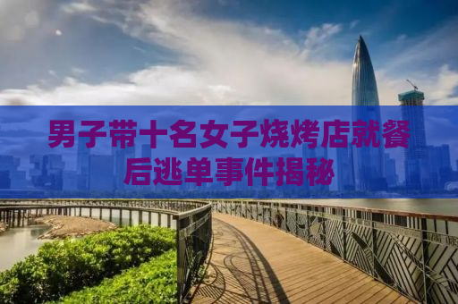 男子带十名女子烧烤店就餐后逃单事件揭秘