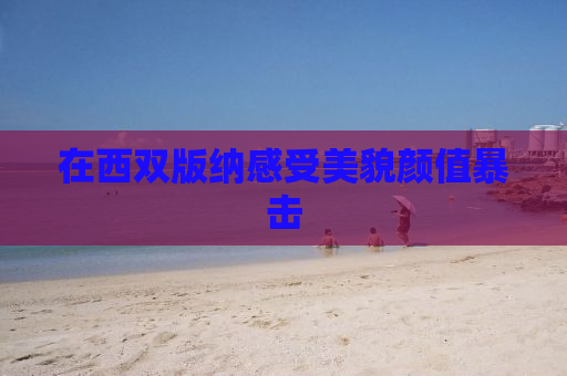 在西双版纳感受美貌颜值暴击