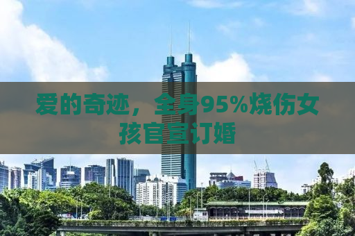 爱的奇迹，全身95%烧伤女孩官宣订婚