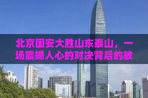 北京国安大胜山东泰山，一场震撼人心的对决背后的故事
