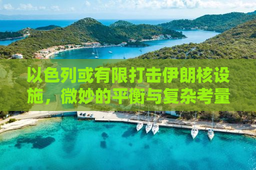 以色列或有限打击伊朗核设施，微妙的平衡与复杂考量