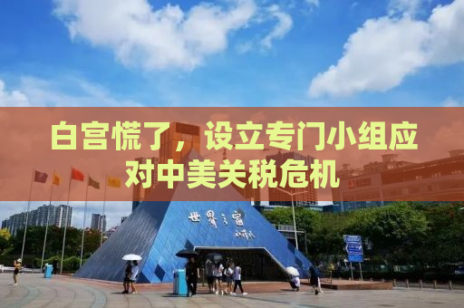 白宫慌了，设立专门小组应对中美关税危机
