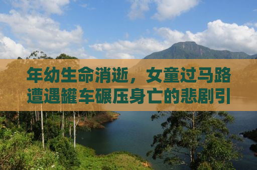 年幼生命消逝，女童过马路遭遇罐车碾压身亡的悲剧引发社会深思