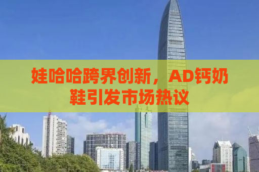 娃哈哈跨界创新，AD钙奶鞋引发市场热议