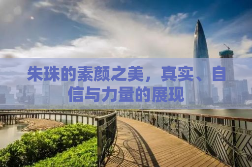 朱珠的素颜之美，真实、自信与力量的展现