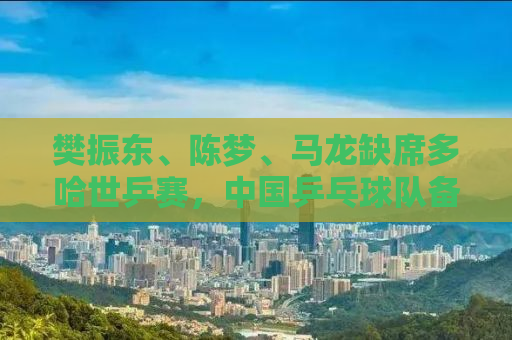 樊振东、陈梦、马龙缺席多哈世乒赛，中国乒乓球队备战策略引人关注