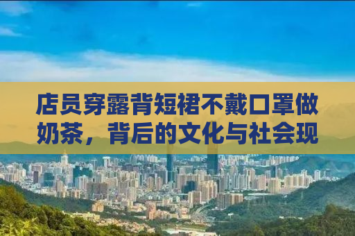 店员穿露背短裙不戴口罩做奶茶，背后的文化与社会现象探讨