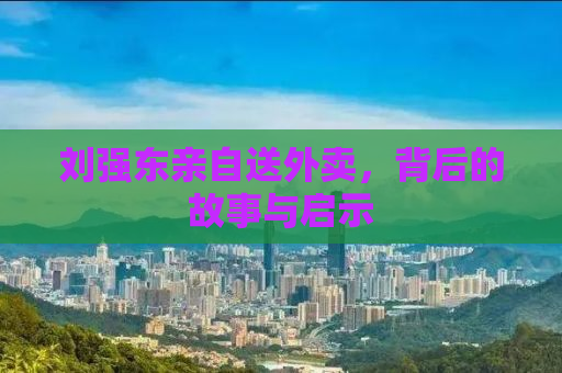 刘强东亲自送外卖，背后的故事与启示