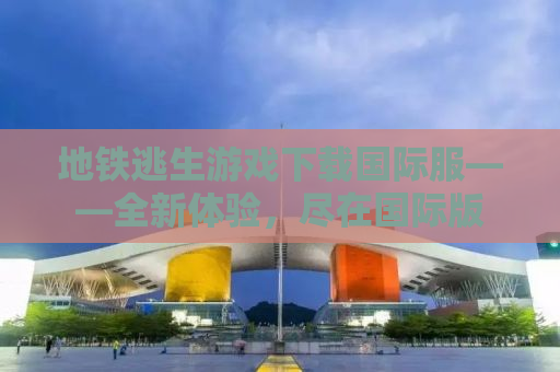 地铁逃生游戏下载国际服——全新体验，尽在国际版