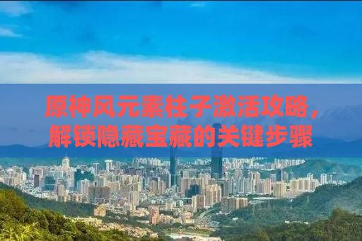 原神风元素柱子激活攻略，解锁隐藏宝藏的关键步骤