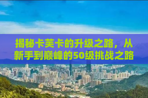 揭秘卡芙卡的升级之路，从新手到巅峰的50级挑战之路