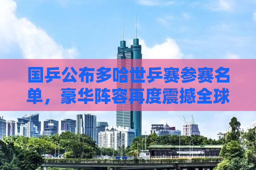 国乒公布多哈世乒赛参赛名单，豪华阵容再度震撼全球
