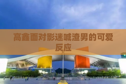 高鑫面对影迷喊渣男的可爱反应
