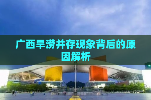 广西旱涝并存现象背后的原因解析