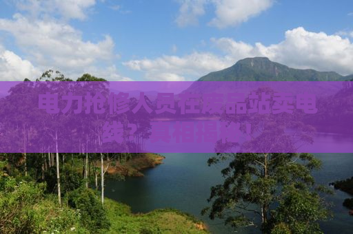 电力抢修人员在废品站卖电线？真相揭秘！