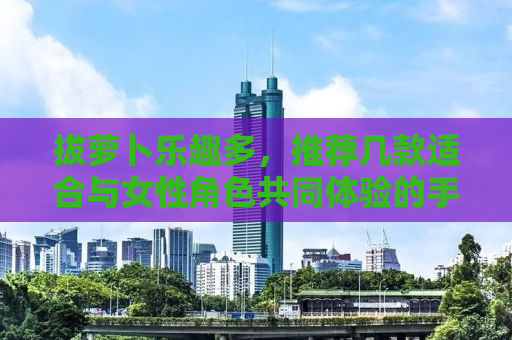 拔萝卜乐趣多，推荐几款适合与女性角色共同体验的手游