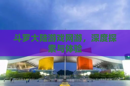 斗罗大陆游戏网游，深度探索与体验