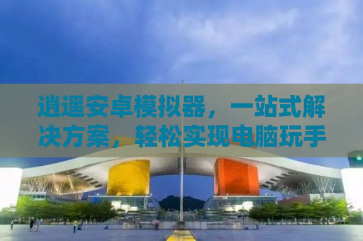逍遥安卓模拟器，一站式解决方案，轻松实现电脑玩手机游戏