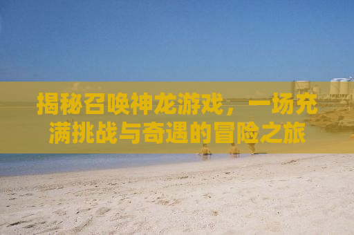 揭秘召唤神龙游戏，一场充满挑战与奇遇的冒险之旅