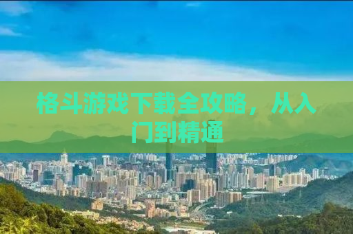 格斗游戏下载全攻略，从入门到精通