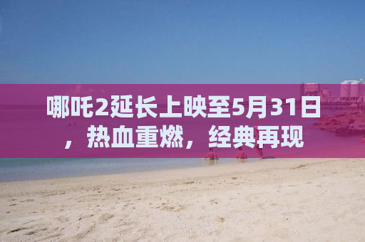 哪吒2延长上映至5月31日，热血重燃，经典再现