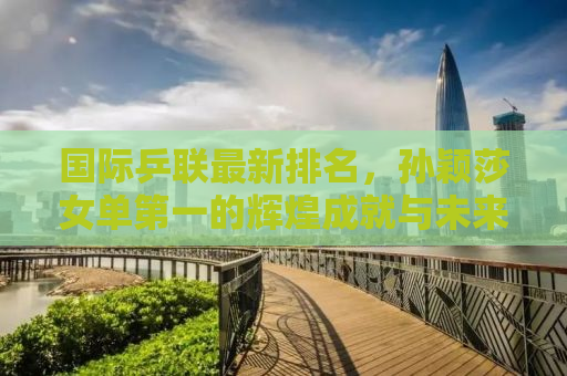 国际乒联最新排名，孙颖莎女单第一的辉煌成就与未来展望