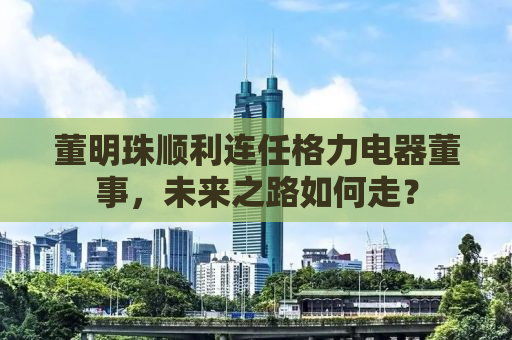 董明珠顺利连任格力电器董事，未来之路如何走？