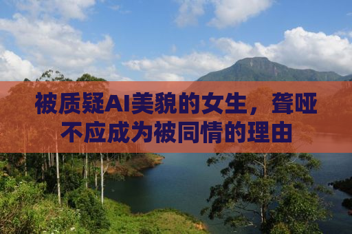 被质疑AI美貌的女生，聋哑不应成为被同情的理由