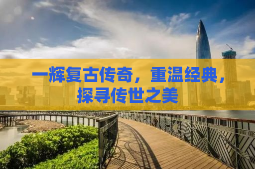 一辉复古传奇，重温经典，探寻传世之美