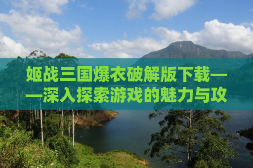 姬战三国爆衣破解版下载——深入探索游戏的魅力与攻略