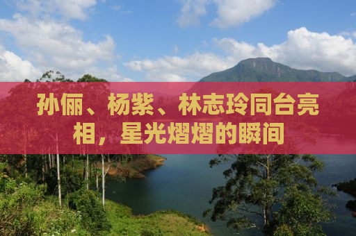 孙俪、杨紫、林志玲同台亮相，星光熠熠的瞬间