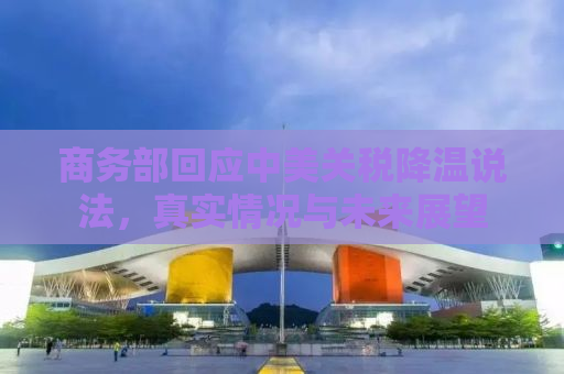 商务部回应中美关税降温说法，真实情况与未来展望