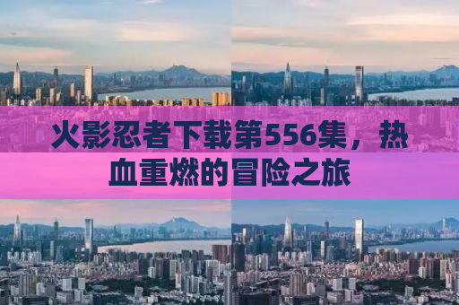 火影忍者下载第556集，热血重燃的冒险之旅
