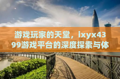 游戏玩家的天堂，ixyx4399游戏平台的深度探索与体验分享