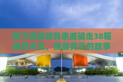 男子谎称领导亲戚骗走38箱香菇木耳，揭露背后的故事与警示