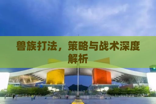 兽族打法，策略与战术深度解析