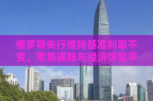 俄罗斯央行维持基准利率不变，聚焦通胀与经济恢复平衡的挑战