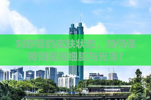 刘亦菲的皮肤状态，如何保持如瓷般细腻与光泽？