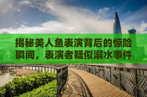 揭秘美人鱼表演背后的惊险瞬间，表演者疑似溺水事件深度解析