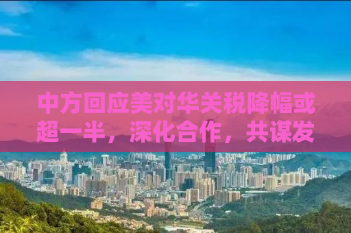 中方回应美对华关税降幅或超一半，深化合作，共谋发展