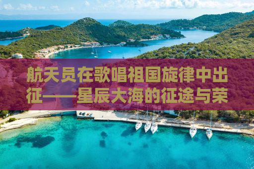 航天员在歌唱祖国旋律中出征——星辰大海的征途与荣耀时刻