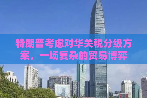 特朗普考虑对华关税分级方案，一场复杂的贸易博弈