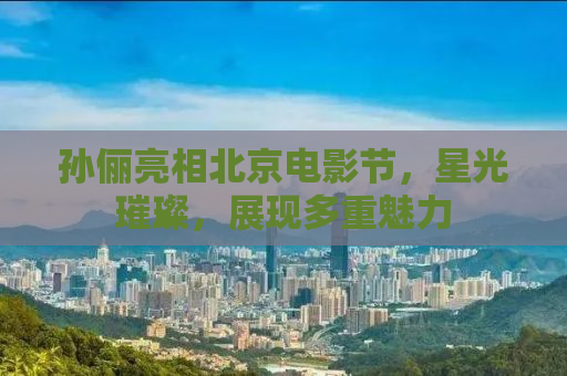 孙俪亮相北京电影节，星光璀璨，展现多重魅力