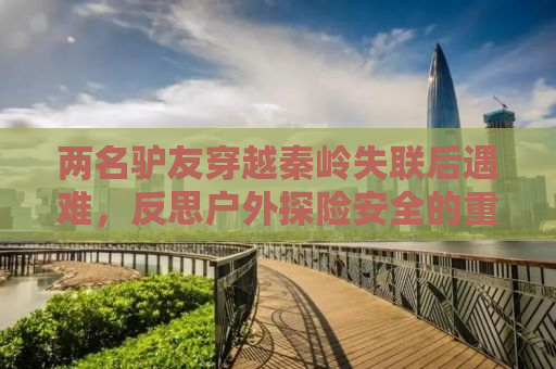 两名驴友穿越秦岭失联后遇难，反思户外探险安全的重要性