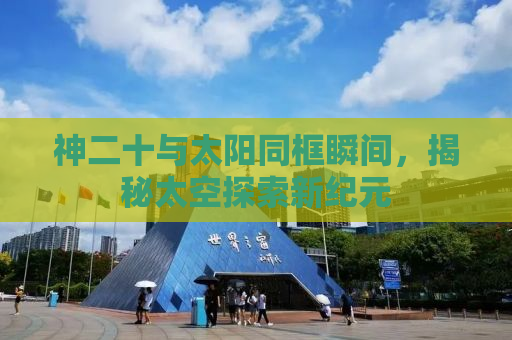 神二十与太阳同框瞬间，揭秘太空探索新纪元