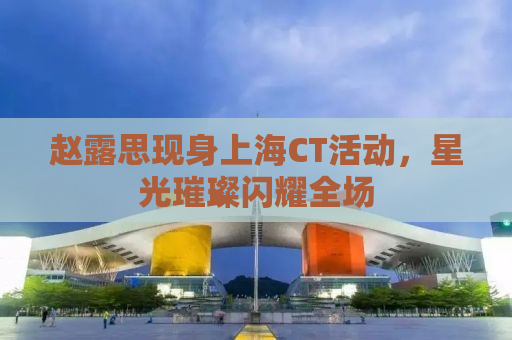 赵露思现身上海CT活动，星光璀璨闪耀全场